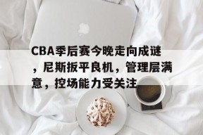九游体育官网-CBA季后赛今晚走向成谜，尼斯扳平良机，管理层满意，控场能力受关注的简单介绍